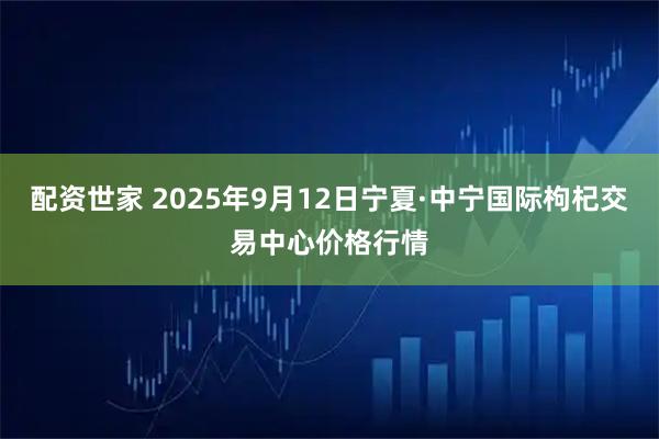 配资世家 2025年9月12日宁夏·中宁国际枸杞交易中心价格行情