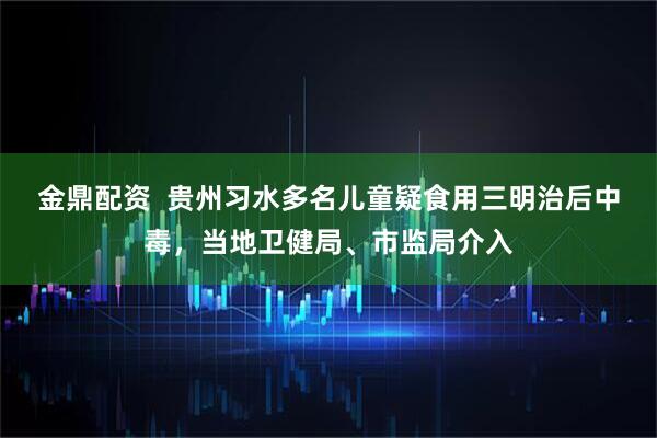 金鼎配资  贵州习水多名儿童疑食用三明治后中毒，当地卫健局、市监局介入