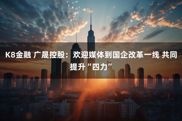 K8金融 广晟控股：欢迎媒体到国企改革一线 共同提升“四力”