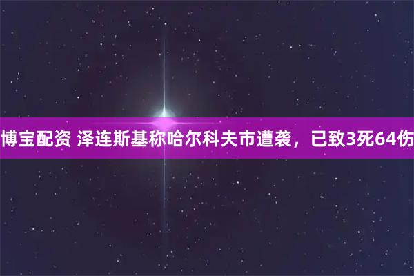 博宝配资 泽连斯基称哈尔科夫市遭袭，已致3死64伤
