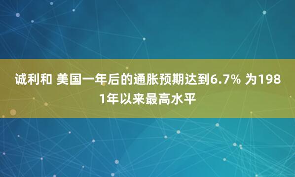 诚利和 美国一年后的通胀预期达到6.7% 为1981年以来最高水平
