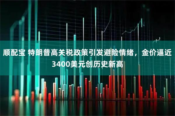 顺配宝 特朗普高关税政策引发避险情绪，金价逼近3400美元创历史新高