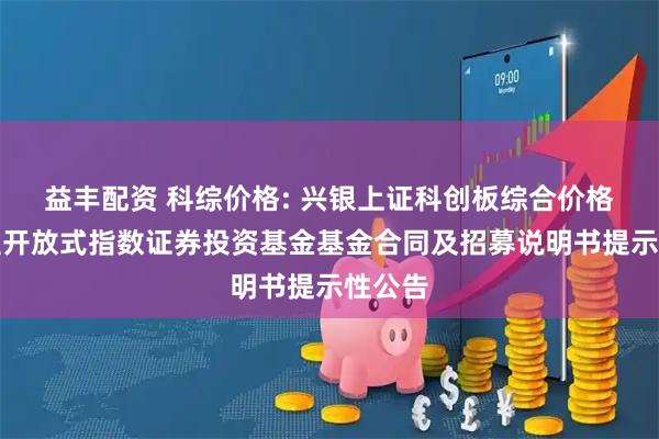 益丰配资 科综价格: 兴银上证科创板综合价格交易型开放式指数证券投资基金基金合同及招募说明书提示性公告