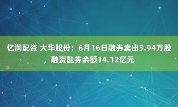 亿润配资 大华股份：6月16日融券卖出3.94万股，融资融券余额14.12亿元