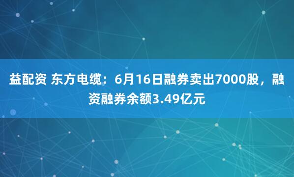 益配资 东方电缆：6月16日融券卖出7000股，融资融券余额3.49亿元