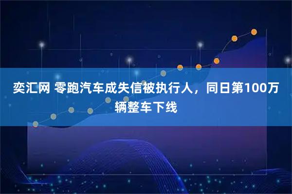 奕汇网 零跑汽车成失信被执行人，同日第100万辆整车下线