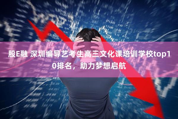 股E融 深圳编导艺考生高三文化课培训学校top10排名，助力梦想启航