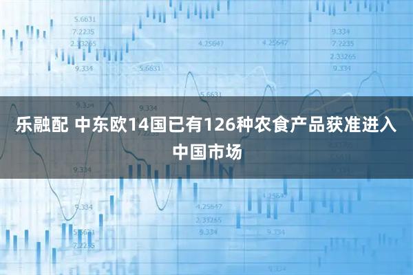 乐融配 中东欧14国已有126种农食产品获准进入中国市场