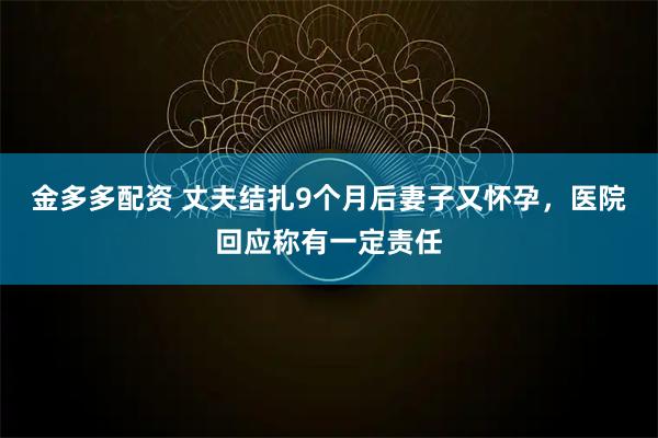 金多多配资 丈夫结扎9个月后妻子又怀孕，医院回应称有一定责任