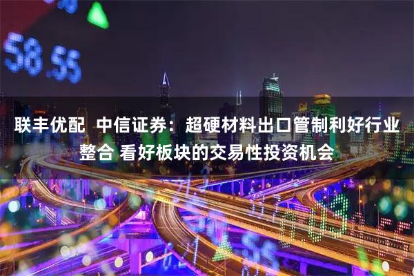 联丰优配  中信证券：超硬材料出口管制利好行业整合 看好板块的交易性投资机会
