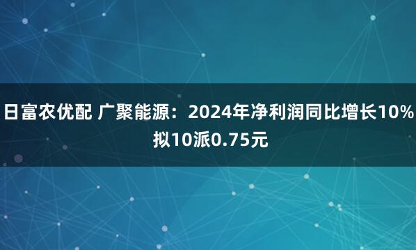 日富农优配 广聚能源：2024年净利润同比增长10% 拟10派0.75元
