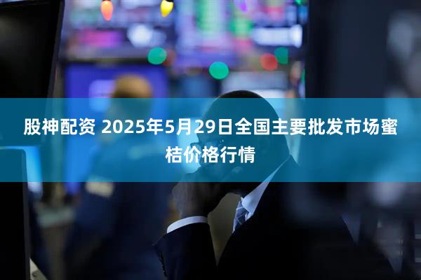 股神配资 2025年5月29日全国主要批发市场蜜桔价格行情