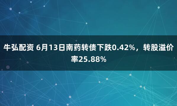 牛弘配资 6月13日南药转债下跌0.42%，转股溢价率25.88%