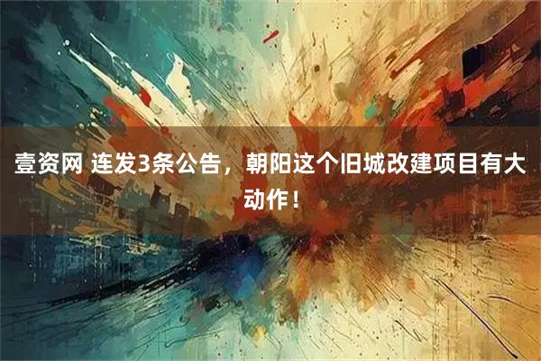 壹资网 连发3条公告，朝阳这个旧城改建项目有大动作！