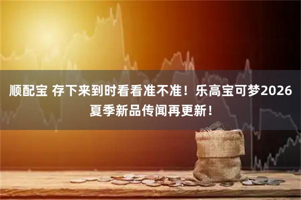 顺配宝 存下来到时看看准不准！乐高宝可梦2026夏季新品传闻再更新！