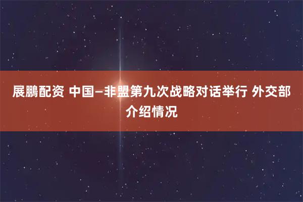 展鵬配资 中国—非盟第九次战略对话举行 外交部介绍情况