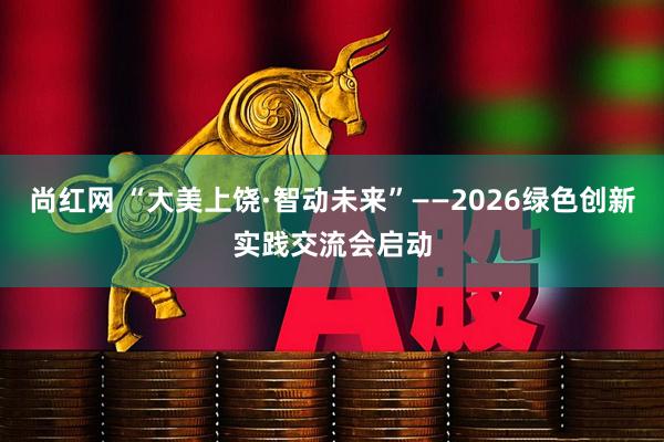 尚红网 “大美上饶·智动未来”——2026绿色创新实践交流会启动