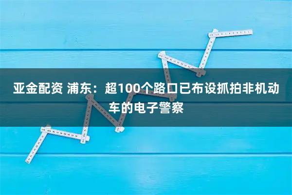 亚金配资 浦东：超100个路口已布设抓拍非机动车的电子警察