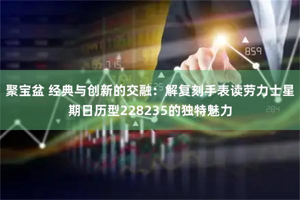 聚宝盆 经典与创新的交融：解复刻手表读劳力士星期日历型228235的独特魅力