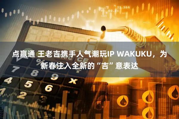点赢通 王老吉携手人气潮玩IP WAKUKU，为新春注入全新的“吉”意表达
