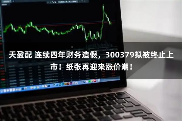 天盈配 连续四年财务造假，300379拟被终止上市！纸张再迎来涨价潮！