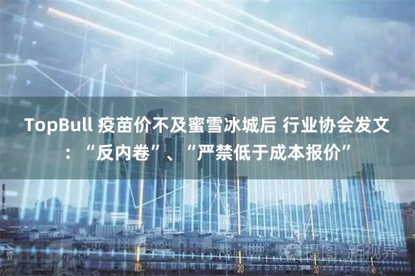 TopBull 疫苗价不及蜜雪冰城后 行业协会发文：“反内卷”、“严禁低于成本报价”