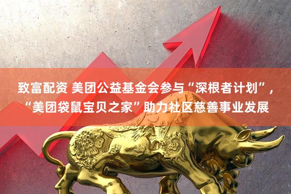 致富配资 美团公益基金会参与“深根者计划”，“美团袋鼠宝贝之家”助力社区慈善事业发展