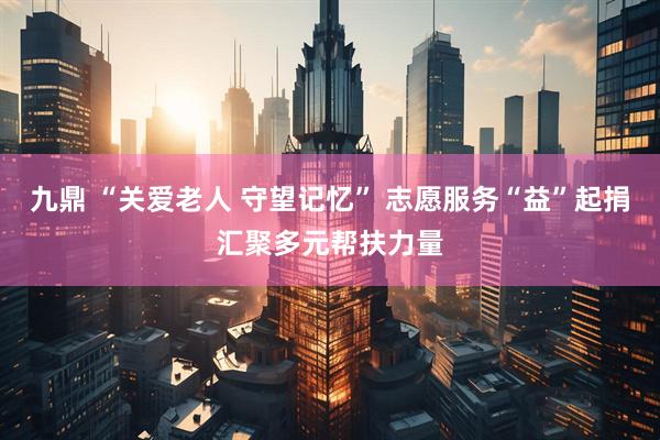 九鼎 “关爱老人 守望记忆” 志愿服务“益”起捐汇聚多元帮扶力量